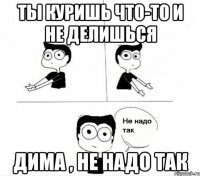 ты куришь что-то и не делишься дима , не надо так