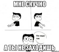 мне скучно а ты не заходишь