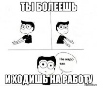 ты болеешь и ходишь на работу