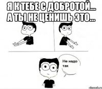 я к тебе с добротой... а ты не ценишь это... 