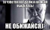 то чувство когда лиза на меня обиделась! не обижайся)*