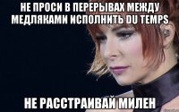 не проси в перерывах между медляками исполнить du temps не расстраивай милен