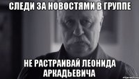 следи за новостями в группе не растраивай леонида аркадьевича