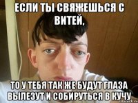 если ты свяжешься с витей, то у тебя так же будут глаза вылезут и собируться в кучу