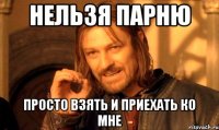 нельзя парню просто взять и приехать ко мне