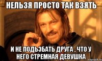 нельзя просто так взять и не подьэбать друга , что у него стремная девушка