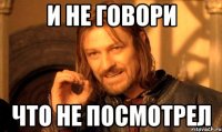 и не говори что не посмотрел