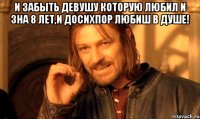 и забыть девушу которую любил и зна 8 лет,и досихпор любиш в душе! 