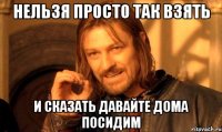 нельзя просто так взять и сказать давайте дома посидим