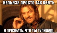 нельязя просто так взять и признать, что ты тупица!!!