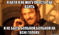 я катя я не могу просто так взять и не быть больной,больной на всю голову