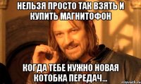 нельзя просто так взять и купить магнитофон когда тебе нужно новая котобка передач...