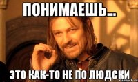 понимаешь... это как-то не по людски