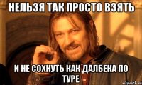 нельзя так просто взять и не сохнуть как далбека по туре