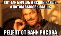 вот так берешь и всовываешь, а потом высовываешь рецепт от вани рясова