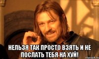  нельзя так просто взять и не послать тебя на хуй!