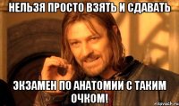 нельзя просто взять и сдавать экзамен по анатомии с таким очком!