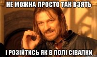 не можна просто так взять і розійтись як в полі сівалки