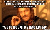 нельзя просто так взять и, осмотрев все витрины и холодильники заваленные цветами, не спросить "а это всё что у вас есть?"