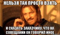 нельзя так просто взять и сказать заказчику, что на совещании он говорил иное