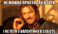 не можна просто так взяти і не піти у валентину в суботу