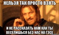 нельзя так просто взять и не рассказать нам как ты веселишься без нас на гэсе