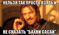 нельзя так просто взять и не сказать "бахни сасай"