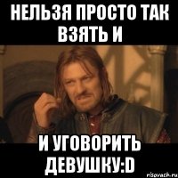 нельзя просто так взять и и уговорить девушку:d