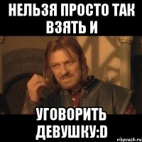 нельзя просто так взять и уговорить девушку:d