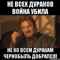 не всех дураков война убила не ко всем дуракам чернобыль добрался!