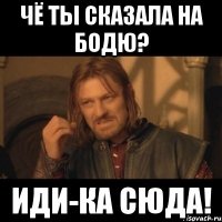 чё ты сказала на бодю? иди-ка сюда!