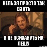 нельзя просто так взять и не психануть на лешу