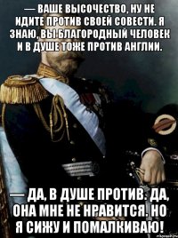 — ваше высочество, ну не идите против своей совести. я знаю, вы благородный человек и в душе тоже против англии. — да, в душе против. да, она мне не нравится. но я сижу и помалкиваю!