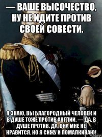 — ваше высочество, ну не идите против своей совести. я знаю, вы благородный человек и в душе тоже против англии. — да, в душе против. да, она мне не нравится. но я сижу и помалкиваю!