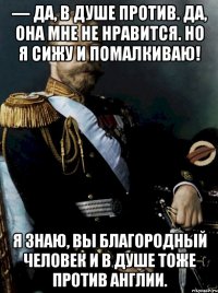 — да, в душе против. да, она мне не нравится. но я сижу и помалкиваю! я знаю, вы благородный человек и в душе тоже против англии.