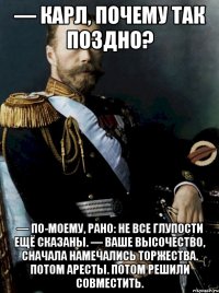 — карл, почему так поздно? — по-моему, рано: не все глупости ещё сказаны. — ваше высочество, сначала намечались торжества. потом аресты. потом решили совместить.