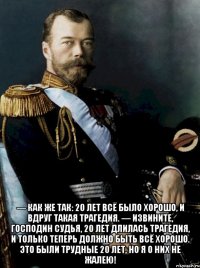  — как же так: 20 лет всё было хорошо, и вдруг такая трагедия. — извините, господин судья, 20 лет длилась трагедия, и только теперь должно быть всё хорошо. это были трудные 20 лет, но я о них не жалею!