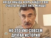 когда-нибудь игорь найдет свое счастье и будет пить меньше но это уже совсем другая история