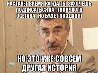 настанет время когда ты захочешь подписаться на "типичного осетина" но будет поздно!!! но это уже совсем другая история