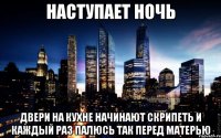 наступает ночь двери на кухне начинают скрипеть и каждый раз палюсь так перед матерью