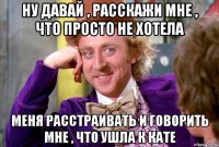 ну давай , расскажи мне , что просто не хотела меня расстраивать и говорить мне , что ушла к кате