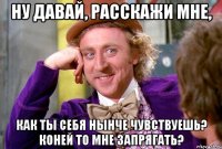 ну давай, расскажи мне, как ты себя нынче чувствуешь? коней то мне запрягать?