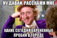 ну давай, расскажи мне какие сегодня охрененные пробки в городе