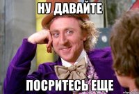 ну давайте посритесь еще