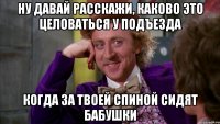 ну давай расскажи, каково это целоваться у подъезда когда за твоей спиной сидят бабушки