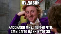 ну давай расскажи мне... пофиг что, смысл то один и тот же