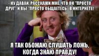 - ну давай, расскажи мне, что он "просто друг" и вы "просто общаетесь" в интернете! я так обожаю слушать ложь, когда знаю правду!