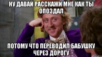 ну давай расскажи мне как ты опоздал потому что переводил бабушку через дорогу