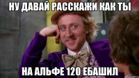 ну давай расскажи как ты на альфе 120 ебашил