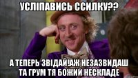 усліпавись ссилку?? а теперь звідай!аж незазвидаш та грум тя божий нескладе